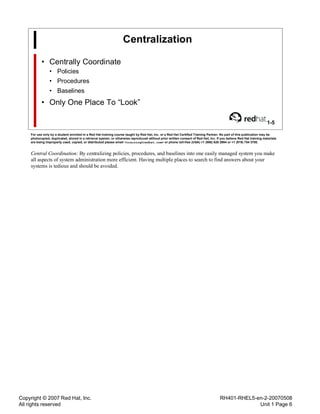 Copyright © 2007 Red Hat, Inc.
All rights reserved
RH401-RHEL5-en-2-20070508
Unit 1 Page 6
Centralization
• Centrally Coordinate
• Policies
• Procedures
• Baselines
• Only One Place To “Look”
1-5
For use only by a student enrolled in a Red Hat training course taught by Red Hat, Inc. or a Red Hat Certified Training Partner. No part of this publication may be
photocopied, duplicated, stored in a retrieval system, or otherwise reproduced without prior written consent of Red Hat, Inc. If you believe Red Hat training materials
are being improperly used, copied, or distributed please email <training@redhat.com> or phone toll-free (USA) +1 (866) 626 2994 or +1 (919) 754 3700.
Central Coordination: By centralizing policies, procedures, and baselines into one easily managed system you make
all aspects of system administration more efficient. Having multiple places to search to find answers about your
systems is tedious and should be avoided.
 