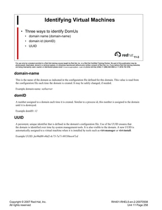 Copyright © 2007 Red Hat, Inc.
All rights reserved
RH401-RHEL5-en-2-20070508
Unit 11 Page 258
Identifying Virtual Machines
• Three ways to identify DomUs
• domain name (domain-name)
• domain id (domID)
• UUID
11-3
For use only by a student enrolled in a Red Hat training course taught by Red Hat, Inc. or a Red Hat Certified Training Partner. No part of this publication may be
photocopied, duplicated, stored in a retrieval system, or otherwise reproduced without prior written consent of Red Hat, Inc. If you believe Red Hat training materials
are being improperly used, copied, or distributed please email <training@redhat.com> or phone toll-free (USA) +1 (866) 626 2994 or +1 (919) 754 3700.
domain-name
This is the name of the domain as indicated in the configuration file defined for this domain. This value is read from
the configuration file each time the domain is created. It may be safely changed, if needed.
Example domain-name: webserver
domID
A number assigned to a domain each time it is created. Similar to a process id, this number is assigned to the domain
until it is destroyed.
Example domID: 12
UUID
A persistent, unique identifier that is defined in the domain's configuration file. Use of the UUID ensures that
the domain is identified over time by system management tools. It is also visible to the domain. A new UUID is
automatically assigned to a virtual machine when it is installed by tools such as virt-manager or virt-install.
Example UUID: fee96d88-46d2-4c73-7a71-69530eee47cd
 