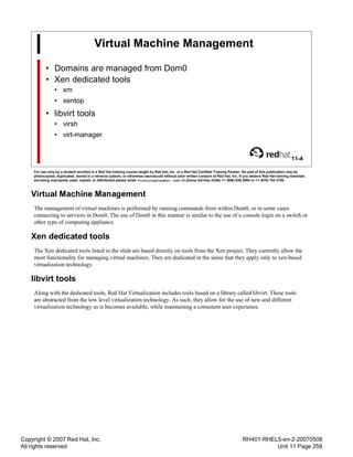 Copyright © 2007 Red Hat, Inc.
All rights reserved
RH401-RHEL5-en-2-20070508
Unit 11 Page 259
Virtual Machine Management
• Domains are managed from Dom0
• Xen dedicated tools
• xm
• xentop
• libvirt tools
• virsh
• virt-manager
11-4
For use only by a student enrolled in a Red Hat training course taught by Red Hat, Inc. or a Red Hat Certified Training Partner. No part of this publication may be
photocopied, duplicated, stored in a retrieval system, or otherwise reproduced without prior written consent of Red Hat, Inc. If you believe Red Hat training materials
are being improperly used, copied, or distributed please email <training@redhat.com> or phone toll-free (USA) +1 (866) 626 2994 or +1 (919) 754 3700.
Virtual Machine Management
The management of virtual machines is performed by running commands from within Dom0, or in some cases
connecting to services in Dom0. The use of Dom0 in this manner is similar to the use of a console login on a switch or
other type of computing appliance.
Xen dedicated tools
The Xen dedicated tools listed in the slide are based directly on tools from the Xen project. They currently allow the
most functionality for managing virtual machines. They are dedicated in the sense that they apply only to xen-based
virtualization technology.
libvirt tools
Along with the dedicated tools, Red Hat Virtualization includes tools based on a library called libvirt. These tools
are abstracted from the low level virtualization technology. As such, they allow for the use of new and different
virtualization technology as is becomes available, while maintaining a consistent user experience.
 