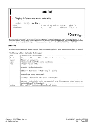 Copyright © 2007 Red Hat, Inc.
All rights reserved
RH401-RHEL5-en-2-20070508
Unit 11 Page 262
xm list
• Display information about domains
[root@stationX]# xm list
Name ID Mem(MiB) VCPUs State Time(s)
Domain-0 0 940 1 r----- 30028.8
11-7
For use only by a student enrolled in a Red Hat training course taught by Red Hat, Inc. or a Red Hat Certified Training Partner. No part of this publication may be
photocopied, duplicated, stored in a retrieval system, or otherwise reproduced without prior written consent of Red Hat, Inc. If you believe Red Hat training materials
are being improperly used, copied, or distributed please email <training@redhat.com> or phone toll-free (USA) +1 (866) 626 2994 or +1 (919) 754 3700.
xm list
Prints information about one or more domains. If no domains are specified it prints out information about all domains.
The following fields are displayed in the list output:
name The name of the virtual machine.
domid The number of the domain ID in which this virtual machine is running.
memory Memory size in megabytes.
vcpus The number of virtual CPUs used by each domain.
state There are five state fields:
r running – the domain is running
b blocked – the domain is blocked, waiting on a resource
p paused – the domain is suspended
s shutdown – the domain is in the process of shutting down
c crashed – the domain has crashed (you are unlikely to see this as a crashed domain ceases to run
and would drop off the list entirely)
cputime How much CPU time (in seconds) used by each domain.
 