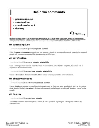 Copyright © 2007 Red Hat, Inc.
All rights reserved
RH401-RHEL5-en-2-20070508
Unit 11 Page 263
Basic xm commands
• pause/unpause
• save/restore
• shutdown/reboot
• destroy
11-8
For use only by a student enrolled in a Red Hat training course taught by Red Hat, Inc. or a Red Hat Certified Training Partner. No part of this publication may be
photocopied, duplicated, stored in a retrieval system, or otherwise reproduced without prior written consent of Red Hat, Inc. If you believe Red Hat training materials
are being improperly used, copied, or distributed please email <training@redhat.com> or phone toll-free (USA) +1 (866) 626 2994 or +1 (919) 754 3700.
xm pause/unpause
[root@stationX]# xm pause|unpause domain
Using the pause and unpause commands you may suspend a domain in memory and resume it, respectively. A paused
domain still consumes memory and file descriptors but not CPU time.
xm save/restore
[root@stationX]# xm save domain statefile
Saves a running domain to a state file so that it can be restored later. Once the save completes, the domain will no
longer exist or consume resources.
[root@stationX]# xm restore domain statefile
Creates a domain from the named state file. This is similar to taking a computer out of hibernation.
xm shutdown/reboot
[root@stationX]# xm shutdown|reboot domain
Use the shutdown command to gracefully shutdown a domain, as if you had typed “shutdown -h now” on the console
of the domain. Similarly, the reboot will reboot a domain as if you had logged in and typed “shutdown -r now” on the
console.
xm destroy
[root@stationX]# xm destroy domain
The destroy command immediately kills a domain. It is the equivalent of pulling the virtual power cord out of a
virtual machine.
 