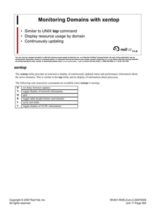 Copyright © 2007 Red Hat, Inc.
All rights reserved
RH401-RHEL5-en-2-20070508
Unit 11 Page 264
Monitoring Domains with xentop
• Similar to UNIX top command
• Display resource usage by domain
• Continuously updating
11-9
For use only by a student enrolled in a Red Hat training course taught by Red Hat, Inc. or a Red Hat Certified Training Partner. No part of this publication may be
photocopied, duplicated, stored in a retrieval system, or otherwise reproduced without prior written consent of Red Hat, Inc. If you believe Red Hat training materials
are being improperly used, copied, or distributed please email <training@redhat.com> or phone toll-free (USA) +1 (866) 626 2994 or +1 (919) 754 3700.
xentop
The xentop utility provides an interactive display of continuously updated status and performance information about
the active domains. This is similar to the top utility and its display of information about processes.
The following case-insensitive commands are available when xentop is running:
D set delay between updates
N toggle display of network information
Q quit
R toggle table header before each domain
S cycle sort order
V toggle display of VCPU information
 
