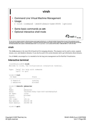 Copyright © 2007 Red Hat, Inc.
All rights reserved
RH401-RHEL5-en-2-20070508
Unit 11 Page 265
virsh
• Command Line Virtual Machine Management
• Usage:
• virsh [command] [domID|domain-name|UUID] [options]
• Same basic commands as xm
• Optional interactive shell mode
11-10
For use only by a student enrolled in a Red Hat training course taught by Red Hat, Inc. or a Red Hat Certified Training Partner. No part of this publication may be
photocopied, duplicated, stored in a retrieval system, or otherwise reproduced without prior written consent of Red Hat, Inc. If you believe Red Hat training materials
are being improperly used, copied, or distributed please email <training@redhat.com> or phone toll-free (USA) +1 (866) 626 2994 or +1 (919) 754 3700.
virsh
The virsh program is the main libvirt-based tool for managing domains. The program can be used to create, suspend,
resume, save, and shutdown domains. It can also be used to list current domains and to get information about domains.
Use of virsh is encouraged as it is intended to be the long term management tool for Red Hat Virtualization.
Interactive terminal
[root@stationX]# virsh
Welcome to virsh, the virtualization interactive terminal.
Type: 'help' for help with commands
'quit' to quit
virsh # list
Id Name State
----------------------------------
0 Domain-0 running
1 webserver blocked
virsh # dominfo webserver
Id: 1
Name: webserver
UUID: 70a309f0-909a-7cb0-5457-b439d04a00a9
OS Type: linux
State: blocked
CPU(s): 1
CPU time: 120.1s
Max memory: 262144 kB
Used memory: 261968 kB
virsh # quit
 