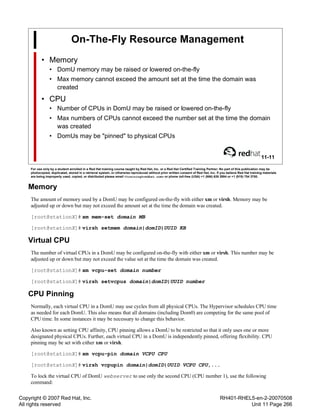 Copyright © 2007 Red Hat, Inc.
All rights reserved
RH401-RHEL5-en-2-20070508
Unit 11 Page 266
On-The-Fly Resource Management
• Memory
• DomU memory may be raised or lowered on-the-fly
• Max memory cannot exceed the amount set at the time the domain was
created
• CPU
• Number of CPUs in DomU may be raised or lowered on-the-fly
• Max numbers of CPUs cannot exceed the number set at the time the domain
was created
• DomUs may be "pinned" to physical CPUs
11-11
For use only by a student enrolled in a Red Hat training course taught by Red Hat, Inc. or a Red Hat Certified Training Partner. No part of this publication may be
photocopied, duplicated, stored in a retrieval system, or otherwise reproduced without prior written consent of Red Hat, Inc. If you believe Red Hat training materials
are being improperly used, copied, or distributed please email <training@redhat.com> or phone toll-free (USA) +1 (866) 626 2994 or +1 (919) 754 3700.
Memory
The amount of memory used by a DomU may be configured on-the-fly with either xm or virsh. Memory may be
adjusted up or down but may not exceed the amount set at the time the domain was created.
[root@stationX]# xm mem-set domain MB
[root@stationX]# virsh setmem domain|domID|UUID KB
Virtual CPU
The number of virtual CPUs in a DomU may be configured on-the-fly with either xm or virsh. This number may be
adjusted up or down but may not exceed the value set at the time the domain was created.
[root@stationX]# xm vcpu-set domain number
[root@stationX]# virsh setvcpus domain|domID|UUID number
CPU Pinning
Normally, each virtual CPU in a DomU may use cycles from all physical CPUs. The Hypervisor schedules CPU time
as needed for each DomU. This also means that all domains (including Dom0) are competing for the same pool of
CPU time. In some instances it may be necessary to change this behavior.
Also known as setting CPU affinity, CPU pinning allows a DomU to be restricted so that it only uses one or more
designated physical CPUs. Further, each virtual CPU in a DomU is independently pinned, offering flexibility. CPU
pinning may be set with either xm or virsh.
[root@stationX]# xm vcpu-pin domain VCPU CPU
[root@stationX]# virsh vcpupin domain|domID|UUID VCPU CPU,...
To lock the virtual CPU of DomU webserver to use only the second CPU (CPU number 1), use the following
command:
 