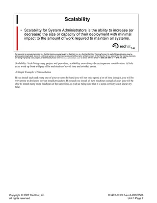 Copyright © 2007 Red Hat, Inc.
All rights reserved
RH401-RHEL5-en-2-20070508
Unit 1 Page 7
Scalability
• Scalability for System Administrators is the ability to increase (or
decrease) the size or capacity of their deployment with minimal
impact to the amount of work required to maintain all systems.
1-6
For use only by a student enrolled in a Red Hat training course taught by Red Hat, Inc. or a Red Hat Certified Training Partner. No part of this publication may be
photocopied, duplicated, stored in a retrieval system, or otherwise reproduced without prior written consent of Red Hat, Inc. If you believe Red Hat training materials
are being improperly used, copied, or distributed please email <training@redhat.com> or phone toll-free (USA) +1 (866) 626 2994 or +1 (919) 754 3700.
Scalability: In defining every project and procedure, scalability must always be an important consideration. A little
extra work up front will pay off in multitudes of saved time and avoided errors.
A Simple Example: OS Installation
If you install each and every one of your systems by hand you will not only spend a lot of time doing it, you will be
very prone to deviation in your install procedure. If instead you install all new machines using kickstart you will be
able to install many more machines at the same time, as well as being sure that it is done correctly each and every
time.
 