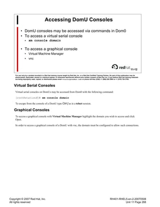 Copyright © 2007 Red Hat, Inc.
All rights reserved
RH401-RHEL5-en-2-20070508
Unit 11 Page 268
Accessing DomU Consoles
• DomU consoles may be accessed via commands in Dom0
• To access a virtual serial console
• xm console domain
• To access a graphical console
• Virtual Machine Manager
• vnc
11-12
For use only by a student enrolled in a Red Hat training course taught by Red Hat, Inc. or a Red Hat Certified Training Partner. No part of this publication may be
photocopied, duplicated, stored in a retrieval system, or otherwise reproduced without prior written consent of Red Hat, Inc. If you believe Red Hat training materials
are being improperly used, copied, or distributed please email <training@redhat.com> or phone toll-free (USA) +1 (866) 626 2994 or +1 (919) 754 3700.
Virtual Serial Consoles
Virtual serial consoles on DomUs may be accessed from Dom0 with the following command:
[root@stationX]# xm console domain
To escape from the console of a DomU type Ctrl-] as in a telnet session.
Graphical Consoles
To access a graphical console with Virtual Machine Manager highlight the domain you wish to access and click
Open.
In order to access a graphical console of a DomU with vnc, the domain must be configured to allow such connections.
 