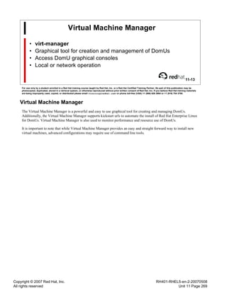 Copyright © 2007 Red Hat, Inc.
All rights reserved
RH401-RHEL5-en-2-20070508
Unit 11 Page 269
Virtual Machine Manager
• virt-manager
• Graphical tool for creation and management of DomUs
• Access DomU graphical consoles
• Local or network operation
11-13
For use only by a student enrolled in a Red Hat training course taught by Red Hat, Inc. or a Red Hat Certified Training Partner. No part of this publication may be
photocopied, duplicated, stored in a retrieval system, or otherwise reproduced without prior written consent of Red Hat, Inc. If you believe Red Hat training materials
are being improperly used, copied, or distributed please email <training@redhat.com> or phone toll-free (USA) +1 (866) 626 2994 or +1 (919) 754 3700.
Virtual Machine Manager
The Virtual Machine Manager is a powerful and easy to use graphical tool for creating and managing DomUs.
Additionally, the Virtual Machine Manager supports kickstart urls to automate the install of Red Hat Enterprise Linux
for DomUs. Virtual Machine Manager is also used to monitor performance and resource use of DomUs.
It is important to note that while Virtual Machine Manager provides an easy and straight forward way to install new
virtual machines, advanced configurations may require use of command line tools.
 