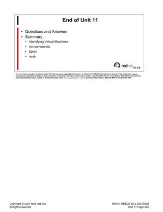 Copyright © 2007 Red Hat, Inc.
All rights reserved
RH401-RHEL5-en-2-20070508
Unit 11 Page 270
End of Unit 11
• Questions and Answers
• Summary
• Identifying Virtual Machines
• xm commands
• libvirt
• virsh
11-14
For use only by a student enrolled in a Red Hat training course taught by Red Hat, Inc. or a Red Hat Certified Training Partner. No part of this publication may be
photocopied, duplicated, stored in a retrieval system, or otherwise reproduced without prior written consent of Red Hat, Inc. If you believe Red Hat training materials
are being improperly used, copied, or distributed please email <training@redhat.com> or phone toll-free (USA) +1 (866) 626 2994 or +1 (919) 754 3700.
 