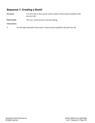 Copyright © 2007 Red Hat, Inc.
All rights reserved
RH401-RHEL5-en-2-20070508
Lab 11 Sequence 1 Page 272
Sequence 1: Creating a DomU
Scenario: It is now time to boot up the newly created virtual system installed in the
previous lab.
Deliverable: The new virtual system is up and running.
Instructions:
1. Use the xm command to boot up the virtual system installed in the previous lab.
 