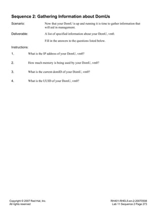 Copyright © 2007 Red Hat, Inc.
All rights reserved
RH401-RHEL5-en-2-20070508
Lab 11 Sequence 2 Page 273
Sequence 2: Gathering Information about DomUs
Scenario: Now that your DomU is up and running it is time to gather information that
will aid in management.
Deliverable: A list of specified information about your DomU, vm0.
Fill in the answers to the questions listed below.
Instructions:
1. What is the IP address of your DomU, vm0?
2. How much memory is being used by your DomU, vm0?
3. What is the current domID of your DomU, vm0?
4. What is the UUID of your DomU, vm0?
 
