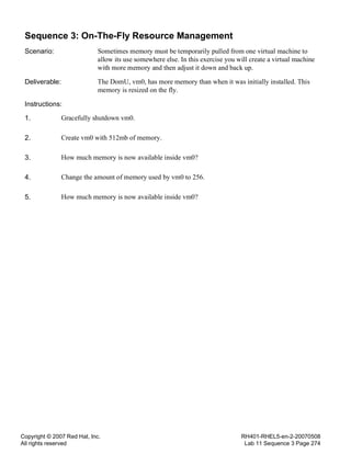 Copyright © 2007 Red Hat, Inc.
All rights reserved
RH401-RHEL5-en-2-20070508
Lab 11 Sequence 3 Page 274
Sequence 3: On-The-Fly Resource Management
Scenario: Sometimes memory must be temporarily pulled from one virtual machine to
allow its use somewhere else. In this exercise you will create a virtual machine
with more memory and then adjust it down and back up.
Deliverable: The DomU, vm0, has more memory than when it was initially installed. This
memory is resized on the fly.
Instructions:
1. Gracefully shutdown vm0.
2. Create vm0 with 512mb of memory.
3. How much memory is now available inside vm0?
4. Change the amount of memory used by vm0 to 256.
5. How much memory is now available inside vm0?
 