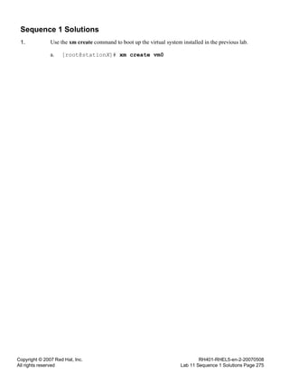Copyright © 2007 Red Hat, Inc.
All rights reserved
RH401-RHEL5-en-2-20070508
Lab 11 Sequence 1 Solutions Page 275
Sequence 1 Solutions
1. Use the xm create command to boot up the virtual system installed in the previous lab.
a. [root@stationX]# xm create vm0
 