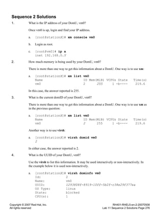 Copyright © 2007 Red Hat, Inc.
All rights reserved
RH401-RHEL5-en-2-20070508
Lab 11 Sequence 2 Solutions Page 276
Sequence 2 Solutions
1. What is the IP address of your DomU, vm0?
Once vm0 is up, login and find your IP address.
a. [root@stationX]# xm console vm0
b. Login as root.
c. [root@vm0]# ip a
inet 192.168.0.Y
2. How much memory is being used by your DomU, vm0?
There is more than one way to get this information about a DomU. One way is to use xm:
a. [root@stationX]# xm list vm0
Name ID Mem(MiB) VCPUs State Time(s)
vm0 2 255 1 -b---- 219.6
In this case, the answer reported is 255.
3. What is the current domID of your DomU, vm0?
There is more than one way to get this information about a DomU. One way is to use xm as
in the previous question:
a. [root@stationX]# xm list vm0
Name ID Mem(MiB) VCPUs State Time(s)
vm0 2 255 1 -b---- 219.6
Another way is to use virsh:
a. [root@stationX]# virsh domid vm0
2
In either case, the answer reported is 2.
4. What is the UUID of your DomU, vm0?
Use the virsh to list this information. It may be used interactively or non-interactively. In
the example below it is used non-interactively.
a. [root@stationX]# virsh dominfo vm0
Id: 2
Name: vm0
UUID: 1293808f-8919-10ff-5b2f-c38e29f377ea
OS Type: linux
State: blocked
CPU(s): 1
 