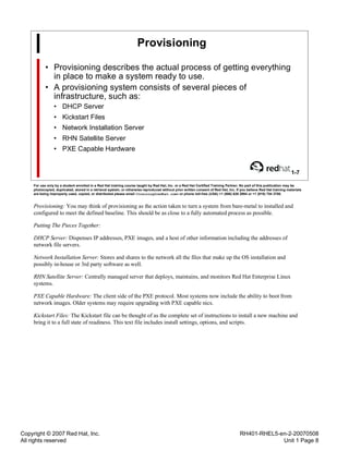 Copyright © 2007 Red Hat, Inc.
All rights reserved
RH401-RHEL5-en-2-20070508
Unit 1 Page 8
Provisioning
• Provisioning describes the actual process of getting everything
in place to make a system ready to use.
• A provisioning system consists of several pieces of
infrastructure, such as:
• DHCP Server
• Kickstart Files
• Network Installation Server
• RHN Satellite Server
• PXE Capable Hardware
1-7
For use only by a student enrolled in a Red Hat training course taught by Red Hat, Inc. or a Red Hat Certified Training Partner. No part of this publication may be
photocopied, duplicated, stored in a retrieval system, or otherwise reproduced without prior written consent of Red Hat, Inc. If you believe Red Hat training materials
are being improperly used, copied, or distributed please email <training@redhat.com> or phone toll-free (USA) +1 (866) 626 2994 or +1 (919) 754 3700.
Provisioning: You may think of provisioning as the action taken to turn a system from bare-metal to installed and
configured to meet the defined baseline. This should be as close to a fully automated process as possible.
Putting The Pieces Together:
DHCP Server: Dispenses IP addresses, PXE images, and a host of other information including the addresses of
network file servers.
Network Installation Server: Stores and shares to the network all the files that make up the OS installation and
possibly in-house or 3rd party software as well.
RHN Satellite Server: Centrally managed server that deploys, maintains, and monitors Red Hat Enterprise Linux
systems.
PXE Capable Hardware: The client side of the PXE protocol. Most systems now include the ability to boot from
network images. Older systems may require upgrading with PXE capable nics.
Kickstart Files: The Kickstart file can be thought of as the complete set of instructions to install a new machine and
bring it to a full state of readiness. This text file includes install settings, options, and scripts.
 