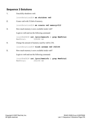 Copyright © 2007 Red Hat, Inc.
All rights reserved
RH401-RHEL5-en-2-20070508
Lab 11 Sequence 3 Solutions Page 278
Sequence 3 Solutions
1. Gracefully shutdown vm0.
[root@stationX]# xm shutdown vm0
2. Create vm0 with 512mb of memory.
[root@stationX]# xm create vm0 memory=512
3. How much memory is now available inside vm0?
Login to vm0 and run the following command:
[root@vm0X]# cat /proc/meminfo | grep MemTotal
MemTotal: 524288 kB
4. Change the amount of memory used by vm0 to 256.
[root@stationX]# virsh setmem vm0 262144
5. How much memory is now available inside vm0?
Login to vm0 and run the following command:
[root@vm0X]# cat /proc/meminfo | grep MemTotal
MemTotal: 262144 kB
 