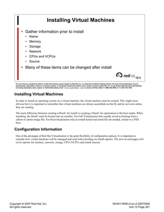Copyright © 2007 Red Hat, Inc.
All rights reserved
RH401-RHEL5-en-2-20070508
Unit 12 Page 281
Installing Virtual Machines
• Gather information prior to install
• Name
• Memory
• Storage
• Network
• CPUs and VCPUs
• Source
• Many of these items can be changed after install
12-3
For use only by a student enrolled in a Red Hat training course taught by Red Hat, Inc. or a Red Hat Certified Training Partner. No part of this publication may be
photocopied, duplicated, stored in a retrieval system, or otherwise reproduced without prior written consent of Red Hat, Inc. If you believe Red Hat training materials
are being improperly used, copied, or distributed please email <training@redhat.com> or phone toll-free (USA) +1 (866) 626 2994 or +1 (919) 754 3700.
Installing Virtual Machines
In order to install an operating system on a virtual machine, the virtual machine must be created. This might seem
obvious but it is important to remember that virtual machines are always assembled on-the-fly and do not exist unless
they are running.
The main difference between creating a DomU for install vs creating a DomU for opereration is the boot media. When
installing, the DomU must be booted into an installer. For Full Virtualization this usually involves booting from a
cdrom or cdrom image file. For Paravirtualization only an install kernel and initrd file are needed, similar to a PXE
boot.
Configuration Information
One of the advatages of Red Hat Virtualization is the great flexibility of configuration options. It is important to
consider how virtual machines will be managed and used when deciding on install options. The next several pages will
cover options for memory, network, storage, CPUs/VCPUs and install sources.
 
