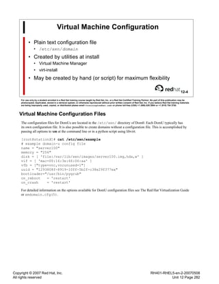 Copyright © 2007 Red Hat, Inc.
All rights reserved
RH401-RHEL5-en-2-20070508
Unit 12 Page 282
Virtual Machine Configuration
• Plain text configuration file
• /etc/xen/domain
• Created by utilities at install
• Virtual Machine Manager
• virt-install
• May be created by hand (or script) for maximum flexibility
12-4
For use only by a student enrolled in a Red Hat training course taught by Red Hat, Inc. or a Red Hat Certified Training Partner. No part of this publication may be
photocopied, duplicated, stored in a retrieval system, or otherwise reproduced without prior written consent of Red Hat, Inc. If you believe Red Hat training materials
are being improperly used, copied, or distributed please email <training@redhat.com> or phone toll-free (USA) +1 (866) 626 2994 or +1 (919) 754 3700.
Virtual Machine Configuration Files
The configuration files for DomUs are located in the /etc/xen/ directory of Dom0. Each DomU typically has
its own configuration file. It is also possible to create domains without a configuration file. This is accomplished by
passing all options to xm at the command line or in a python script using libvirt.
[root@stationX]# cat /etc/xen/example
# example domain-u config file
name = "server100"
memory = "256"
disk = [ 'file:/var/lib/xen/images/server100.img,hda,w' ]
vif = [ 'mac=00:16:3e:66:06:aa' ]
vfb = ["type=vnc,vncunused=1"]
uuid = "1293808f-8919-10ff-5b2f-c38e29f377ea"
bootloader="/usr/bin/pygrub"
on_reboot = 'restart'
on_crash = 'restart'
For detailed information on the options available for DomU configuration files see The Red Hat Virtualization Guide
or xmdomain.cfg(5).
 