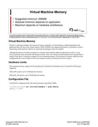 Copyright © 2007 Red Hat, Inc.
All rights reserved
RH401-RHEL5-en-2-20070508
Unit 12 Page 283
Virtual Machine Memory
• Suggested minimum: 256MiB
• Absolute minimum depends on application
• Maximum depends on hardware architecture
12-5
For use only by a student enrolled in a Red Hat training course taught by Red Hat, Inc. or a Red Hat Certified Training Partner. No part of this publication may be
photocopied, duplicated, stored in a retrieval system, or otherwise reproduced without prior written consent of Red Hat, Inc. If you believe Red Hat training materials
are being improperly used, copied, or distributed please email <training@redhat.com> or phone toll-free (USA) +1 (866) 626 2994 or +1 (919) 754 3700.
Virtual Machine Memory
Similar to a phsyical computer, the amount of memory needed by a virtual machine is highly dependent on the
application that will run on the virtual machine. While 256MiB is the suggested minimum, it is possible to create a
functioning virtual machine with less by restricting the packages which are installed.
Although the amount of memory assigned to a running virtual machine mabye be adjusted up or down, it may
never exceed the value used at the time domain creation. Thus it be useful to initially allocate more memory than is
needed. Also, there is currently no support for over-commiting memory. If the amount of memory called for in the
configuration file is not available at the time of doimain creation, the domain will not be created.
Hardware Limits
The maximum memory support for the total physical is limited by the hardware type. Currently the following is
supported:
32bit (x86) systems: up to 16GiB physical memory
64bit (x86_64) systems: up to 32GiB physical memory
Configuration File
In the DomU configuration file, the memory amount is specified in MiBs.
[root@stationX]# cat /etc/xen/example | grep memory
memory = "256"
 