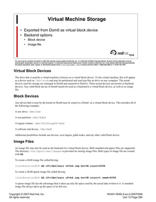 Copyright © 2007 Red Hat, Inc.
All rights reserved
RH401-RHEL5-en-2-20070508
Unit 12 Page 284
Virtual Machine Storage
• Exported from Dom0 as virtual block device
• Backend options
• Block device
• Image file
12-6
For use only by a student enrolled in a Red Hat training course taught by Red Hat, Inc. or a Red Hat Certified Training Partner. No part of this publication may be
photocopied, duplicated, stored in a retrieval system, or otherwise reproduced without prior written consent of Red Hat, Inc. If you believe Red Hat training materials
are being improperly used, copied, or distributed please email <training@redhat.com> or phone toll-free (USA) +1 (866) 626 2994 or +1 (919) 754 3700.
Virtual Block Devices
The drive that is used by a virtual machine is known as a virtual block device. To the virtual machine, this will appear
as a device such as /dev/xvda and may be partitioned and used just like an drive on any computer. The actual
devices used for storage are managed in Dom0 and exported to DomUs. These actual devices are known as backend
devices. Any valid block device in Dom0 maybe be used as a backend to a virtual block device, as well as an image
file.
Block Devices
Any device that is seen by the kernel in Dom0 may be export to a DomU as a virtual block device. This includes all of
the following examples.
A raw drive: /dev/sdc
A raw partition: /dev/hda9
A logical volume: /dev/VolGroup00/vbd1
A software raid device: /dev/md0
Additional possbilities include san devices, iscsi targets, gnbd nodes, and any other valid block device.
Image Files
An image file may also be used as the backend of a virtual block device. Both standard and sparse files are supported.
The directory /var/spool/xen/images is provided for storing image files. Both types of image file are created
with dd.
To create a 4GiB image file called hd.img:
[root@stationX]# dd if=/dev/zero of=hd.img bs=1M count=4096
To create a 4GiB sparse image file called hd.img:
[root@stationX]# dd if=/dev/zero of=hd.img bs=1M count=1 seek=4096
A sparse image file has the advantage that it takes up only the space used by the actual data written to it. A standard
image file always takes up the space of its full size.
 