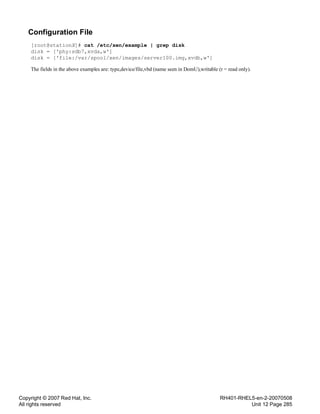 Copyright © 2007 Red Hat, Inc.
All rights reserved
RH401-RHEL5-en-2-20070508
Unit 12 Page 285
Configuration File
[root@stationX]# cat /etc/xen/example | grep disk
disk = ['phy:sdb7,xvda,w']
disk = ['file:/var/spool/xen/images/server100.img,xvdb,w']
The fields in the above examples are: type,device/file,vbd (name seen in DomU),writable (r = read only).
 