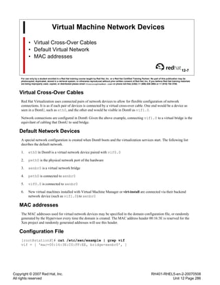 Copyright © 2007 Red Hat, Inc.
All rights reserved
RH401-RHEL5-en-2-20070508
Unit 12 Page 286
Virtual Machine Network Devices
• Virtual Cross-Over Cables
• Default Virtual Network
• MAC addresses
12-7
For use only by a student enrolled in a Red Hat training course taught by Red Hat, Inc. or a Red Hat Certified Training Partner. No part of this publication may be
photocopied, duplicated, stored in a retrieval system, or otherwise reproduced without prior written consent of Red Hat, Inc. If you believe Red Hat training materials
are being improperly used, copied, or distributed please email <training@redhat.com> or phone toll-free (USA) +1 (866) 626 2994 or +1 (919) 754 3700.
Virtual Cross-Over Cables
Red Hat Virtualization uses connected pairs of network devices to allow for flexible configuration of network
connections. It is as if each pair of devices is connected by a virtual cross-over cable. One end would be a device as
seen in a DomU, such as eth0, and the other end would be visible in Dom0 as vif1.0.
Network connections are configured in Dom0. Given the above example, connecting vif1.0 to a virtual bridge is the
equivilant of cabling that DomU to said bridge.
Default Network Devices
A special network configuration is created when Dom0 boots and the virtualization services start. The following list
decribes the default network.
1. eth0 in Dom0 is a virtual network device paired with vif0.0
2. peth0 is the physical network port of the hardware
3. xenbr0 is a virtual network bridge
4. peth0 is connected to xenbr0
5. vif0.0 is connected to xenbr0
6. New virtual machines installed with Virtual Machine Manager or virt-install are connected via their backend
network device (such as vif1.0) to xenbr0
MAC addresses
The MAC addresses used for virtual network devices may be specified in the domain configuration file, or randomly
generated by the Hypervisor every time the domain is created. The MAC address header 00:16:3E is reserved for the
Xen project and randomly generated addresses will use this header.
Configuration File
[root@stationX]# cat /etc/xen/example | grep vif
vif = [ 'mac=00:16:3E:C0:FF:EE, bridge=xenbr0', ]
 