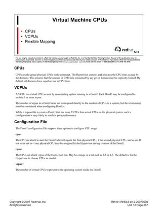 Copyright © 2007 Red Hat, Inc.
All rights reserved
RH401-RHEL5-en-2-20070508
Unit 12 Page 287
Virtual Machine CPUs
• CPUs
• VCPUs
• Flexible Mapping
12-8
For use only by a student enrolled in a Red Hat training course taught by Red Hat, Inc. or a Red Hat Certified Training Partner. No part of this publication may be
photocopied, duplicated, stored in a retrieval system, or otherwise reproduced without prior written consent of Red Hat, Inc. If you believe Red Hat training materials
are being improperly used, copied, or distributed please email <training@redhat.com> or phone toll-free (USA) +1 (866) 626 2994 or +1 (919) 754 3700.
CPUs
CPUs are the actual physical CPUs in the computer. The Hypervisor controls and allocates the CPU time as used by
the domains. This ensures that the amount of CPU time consumed by any given domain may be explicitly limited. By
default, all domains have equal access to CPU time.
VCPUs
A VCPU is a virtual CPU as seen by an operating system running in a DomU. Each DomU may be configured to
include 1 or more vcpus.
The number of vcpus in a DomU need not correspond directly to the number of CPUs in a system, but the relationship
must be considered when configuring DomUs.
While it is possible to create a DomU that has more VCPUs than actual CPUs on the physical system, such a
configuration is very likely to result in poor performance.
Configuration File
The DomU configuration file supports three options to configure CPU usage.
cpu=
The CPU on which to start the DomU where 0 equals the first physical CPU, 1 the second physical CPU, and so on. If
not set or set to -1 any physical CPU may be assigned by the Hypervisor during creation of the DomU.
cpus=
The CPUs on which vcpus of the DomU will run. May be a range or a list such as 2,5 or 4-7. The default is for the
Hypervisor to choose CPUs as needed.
vcpus=
The number of virtual CPUs to present to the operating system inside the DomU.
 