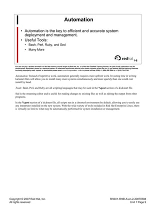 Copyright © 2007 Red Hat, Inc.
All rights reserved
RH401-RHEL5-en-2-20070508
Unit 1 Page 9
Automation
• Automation is the key to efficient and accurate system
deployment and management.
• Useful Tools:
• Bash, Perl, Ruby, and Sed
• Many More
1-8
For use only by a student enrolled in a Red Hat training course taught by Red Hat, Inc. or a Red Hat Certified Training Partner. No part of this publication may be
photocopied, duplicated, stored in a retrieval system, or otherwise reproduced without prior written consent of Red Hat, Inc. If you believe Red Hat training materials
are being improperly used, copied, or distributed please email <training@redhat.com> or phone toll-free (USA) +1 (866) 626 2994 or +1 (919) 754 3700.
Automation: Instead of repetitive work, automation generally requires more upfront work. Investing time in writing
kickstart files will allow you to install many more systems simultaneously and more quickly than one could ever
install by hand.
Tools: Bash, Perl, and Ruby are all scripting languages that may be used in the %post section of a kickstart file.
Sed is the streaming editor and is useful for making changes to existing files as well as editing the output from other
programs.
In the %post section of a kickstart file, all scripts run in a chrooted environment by default, allowing you to easily use
any interpreter installed on the new system. With the wide variety of tools included in Red Hat Enterprise Linux, there
is virtually no limit to what may be automatically performed for system installation or management.
 