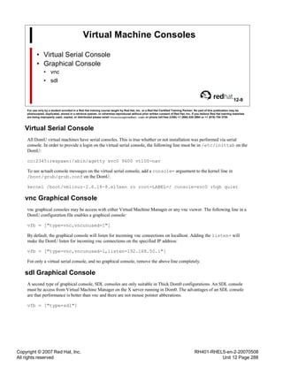 Copyright © 2007 Red Hat, Inc.
All rights reserved
RH401-RHEL5-en-2-20070508
Unit 12 Page 288
Virtual Machine Consoles
• Virtual Serial Console
• Graphical Console
• vnc
• sdl
12-9
For use only by a student enrolled in a Red Hat training course taught by Red Hat, Inc. or a Red Hat Certified Training Partner. No part of this publication may be
photocopied, duplicated, stored in a retrieval system, or otherwise reproduced without prior written consent of Red Hat, Inc. If you believe Red Hat training materials
are being improperly used, copied, or distributed please email <training@redhat.com> or phone toll-free (USA) +1 (866) 626 2994 or +1 (919) 754 3700.
Virtual Serial Console
All DomU virtual machines have serial consoles. This is true whether or not installation was performed via serial
console. In order to provide a login on the virtual serial console, the following line must be in /etc/inittab on the
DomU:
co:2345:respawn:/sbin/agetty xvc0 9600 vt100-nav
To see actualt console messages on the virtual serial console, add a console= arguement to the kernel line in
/boot/grub/grub.conf on the DomU:
kernel /boot/vmlinuz-2.6.18-8.el5xen ro root=LABEL=/ console=xvc0 rhgb quiet
vnc Graphical Console
vnc graphical consoles may be access with either Virtual Machine Manager or any vnc viewer. The following line in a
DomU configuration file enables a graphical console:
vfb = ["type=vnc,vncunused=1"]
By default, the graphical console will listen for incoming vnc connections on localhost. Adding the listen= will
make the DomU listen for incoming vnc connections on the specified IP address:
vfb = ["type=vnc,vncunused=1,listen=192.168.50.1"]
For only a virtual serial console, and no graphical console, remove the above line completely.
sdl Graphical Console
A second type of graphical console, SDL consoles are only suitable in Thick Dom0 configurations. An SDL console
must be access from Virtual Machine Manager on the X server running in Dom0. The advantages of an SDL console
are that performance is better than vnc and there are not mouse pointer abberations.
vfb = ["type=sdl"]
 