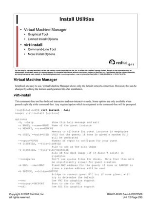 Copyright © 2007 Red Hat, Inc.
All rights reserved
RH401-RHEL5-en-2-20070508
Unit 12 Page 290
Install Utilities
• Virtual Machine Manager
• Graphical Tool
• Limited Install Options
• virt-install
• Command-Line Tool
• More Install Options
12-11
For use only by a student enrolled in a Red Hat training course taught by Red Hat, Inc. or a Red Hat Certified Training Partner. No part of this publication may be
photocopied, duplicated, stored in a retrieval system, or otherwise reproduced without prior written consent of Red Hat, Inc. If you believe Red Hat training materials
are being improperly used, copied, or distributed please email <training@redhat.com> or phone toll-free (USA) +1 (866) 626 2994 or +1 (919) 754 3700.
Virtual Machine Manager
Graphical and easy to use, Virtual Machine Manager allows only the default network connection. However, this can be
changed by editing the domain configuration file after installation.
virt-install
This command-line tool has both and interactive and non-interactive mode. Some options are only available when
passed explicitly at the command-line. Any required option which is not passed at the command-line will be prompted.
[root@stationX]# virt-install --help
usage: virt-install [options]
options:
-h, --help show this help message and exit
-n NAME, --name=NAME Name of the guest instance
-r MEMORY, --ram=MEMORY
Memory to allocate for guest instance in megabytes
-u UUID, --uuid=UUID UUID for the guest; if none is given a random UUID
will be generated
--vcpus=VCPUS Number of vcpus to configure for your guest
-f DISKFILE, --file=DISKFILE
File to use as the disk image
-s DISKSIZE, --file-size=DISKSIZE
Size of the disk image (if it doesn't exist) in
gigabytes
--nonsparse Don't use sparse files for disks. Note that this will
be significantly slower for guest creation
-m MAC, --mac=MAC Fixed MAC address for the guest; if none or RANDOM is
given a random address will be used
-b BRIDGE, --bridge=BRIDGE
Bridge to connect guest NIC to; if none given, will
try to determine the default
--vnc Use VNC for graphics support
--vncport=VNCPORT Port to use for VNC
--sdl Use SDL for graphics support
 
