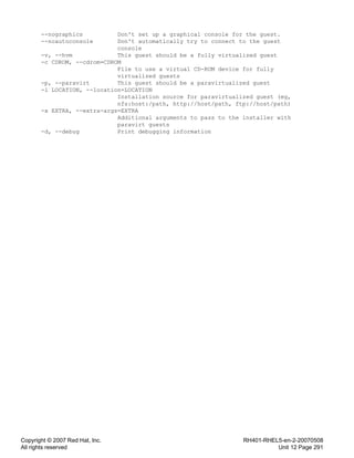 Copyright © 2007 Red Hat, Inc.
All rights reserved
RH401-RHEL5-en-2-20070508
Unit 12 Page 291
--nographics Don't set up a graphical console for the guest.
--noautoconsole Don't automatically try to connect to the guest
console
-v, --hvm This guest should be a fully virtualized guest
-c CDROM, --cdrom=CDROM
File to use a virtual CD-ROM device for fully
virtualized guests
-p, --paravirt This guest should be a paravirtualized guest
-l LOCATION, --location=LOCATION
Installation source for paravirtualized guest (eg,
nfs:host:/path, http://host/path, ftp://host/path)
-x EXTRA, --extra-args=EXTRA
Additional arguments to pass to the installer with
paravirt guests
-d, --debug Print debugging information
 