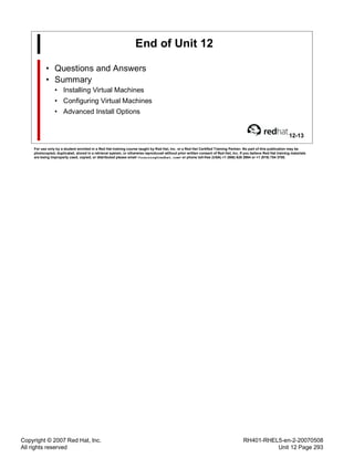 Copyright © 2007 Red Hat, Inc.
All rights reserved
RH401-RHEL5-en-2-20070508
Unit 12 Page 293
End of Unit 12
• Questions and Answers
• Summary
• Installing Virtual Machines
• Configuring Virtual Machines
• Advanced Install Options
12-13
For use only by a student enrolled in a Red Hat training course taught by Red Hat, Inc. or a Red Hat Certified Training Partner. No part of this publication may be
photocopied, duplicated, stored in a retrieval system, or otherwise reproduced without prior written consent of Red Hat, Inc. If you believe Red Hat training materials
are being improperly used, copied, or distributed please email <training@redhat.com> or phone toll-free (USA) +1 (866) 626 2994 or +1 (919) 754 3700.
 