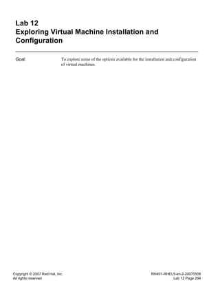 Copyright © 2007 Red Hat, Inc.
All rights reserved
RH401-RHEL5-en-2-20070508
Lab 12 Page 294
Lab 12
Exploring Virtual Machine Installation and
Configuration
Goal: To explore some of the options available for the installation and configuration
of virtual machines.
 