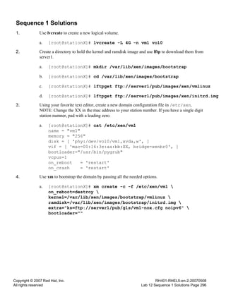 Copyright © 2007 Red Hat, Inc.
All rights reserved
RH401-RHEL5-en-2-20070508
Lab 12 Sequence 1 Solutions Page 296
Sequence 1 Solutions
1. Use lvcreate to create a new logical volume.
a. [root@stationX]# lvcreate -L 4G -n vm1 vol0
2. Create a directory to hold the kernel and ramdisk image and use lftp to download them from
server1.
a. [root@stationX]# mkdir /var/lib/xen/images/bootstrap
b. [root@stationX]# cd /var/lib/xen/images/bootstrap
c. [root@stationX]# lftpget ftp://server1/pub/images/xen/vmlinuz
d. [root@stationX]# lftpget ftp://server1/pub/images/xen/initrd.img
3. Using your favorite text editor, create a new domain configuration file in /etc/xen.
NOTE: Change the XX in the mac address to your station number. If you have a single digit
station numner, pad with a leading zero.
a. [root@stationX]# cat /etc/xen/vm1
name = "vm1"
memory = "256"
disk = [ 'phy:/dev/vol0/vm1,xvda,w', ]
vif = [ 'mac=00:16:3e:aa:bb:XX, bridge=xenbr0', ]
bootloader="/usr/bin/pygrub"
vcpus=1
on_reboot = 'restart'
on_crash = 'restart'
4. Use xm to bootstrap the domain by passing all the needed options.
a. [root@stationX]# xm create -c -f /etc/xen/vm1 
on_reboot=destroy 
kernel=/var/lib/xen/images/bootstrap/vmlinuz 
ramdisk=/var/lib/xen/images/bootstrap/initrd.img 
extra="ks=ftp://server1/pub/gls/vm1-nox.cfg noipv6" 
bootloader=""
 