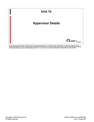 Copyright © 2007 Red Hat, Inc.
All rights reserved
RH401-RHEL5-en-2-20070508
Unit 13 Page 297
Unit 13
Hypervisor Details
13-1
For use only by a student enrolled in a Red Hat training course taught by Red Hat, Inc. or a Red Hat Certified Training Partner. No part of this publication may be
photocopied, duplicated, stored in a retrieval system, or otherwise reproduced without prior written consent of Red Hat, Inc. If you believe Red Hat training materials
are being improperly used, copied, or distributed please email <training@redhat.com> or phone toll-free (USA) +1 (866) 626 2994 or +1 (919) 754 3700.
 