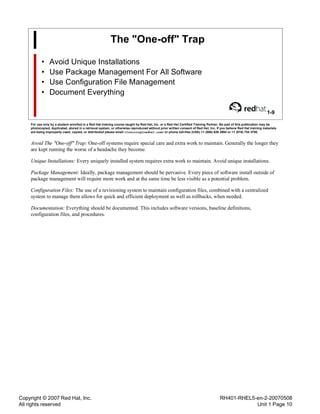 Copyright © 2007 Red Hat, Inc.
All rights reserved
RH401-RHEL5-en-2-20070508
Unit 1 Page 10
The "One-off" Trap
• Avoid Unique Installations
• Use Package Management For All Software
• Use Configuration File Management
• Document Everything
1-9
For use only by a student enrolled in a Red Hat training course taught by Red Hat, Inc. or a Red Hat Certified Training Partner. No part of this publication may be
photocopied, duplicated, stored in a retrieval system, or otherwise reproduced without prior written consent of Red Hat, Inc. If you believe Red Hat training materials
are being improperly used, copied, or distributed please email <training@redhat.com> or phone toll-free (USA) +1 (866) 626 2994 or +1 (919) 754 3700.
Avoid The "One-off" Trap: One-off systems require special care and extra work to maintain. Generally the longer they
are kept running the worse of a headache they become.
Unique Installations: Every uniquely installed system requires extra work to maintain. Avoid unique installations.
Package Management: Ideally, package management should be pervasive. Every piece of software install outside of
package management will require more work and at the same time be less visible as a potential problem.
Configuration Files: The use of a revisioning system to maintain configuration files, combined with a centralized
system to manage them allows for quick and efficient deployment as well as rollbacks, when needed.
Documentation: Everything should be documented. This includes software versions, baseline definitions,
configuration files, and procedures.
 