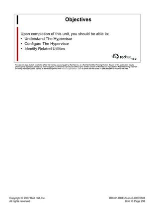 Copyright © 2007 Red Hat, Inc.
All rights reserved
RH401-RHEL5-en-2-20070508
Unit 13 Page 298
Objectives
Upon completion of this unit, you should be able to:
• Understand The Hypervisor
• Configure The Hypervisor
• Identify Related Utilities
13-2
For use only by a student enrolled in a Red Hat training course taught by Red Hat, Inc. or a Red Hat Certified Training Partner. No part of this publication may be
photocopied, duplicated, stored in a retrieval system, or otherwise reproduced without prior written consent of Red Hat, Inc. If you believe Red Hat training materials
are being improperly used, copied, or distributed please email <training@redhat.com> or phone toll-free (USA) +1 (866) 626 2994 or +1 (919) 754 3700.
 