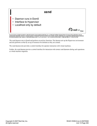 Copyright © 2007 Red Hat, Inc.
All rights reserved
RH401-RHEL5-en-2-20070508
Unit 13 Page 300
xend
• Daemon runs in Dom0
• Interface to Hypervisor
• Localhost only by default
13-4
For use only by a student enrolled in a Red Hat training course taught by Red Hat, Inc. or a Red Hat Certified Training Partner. No part of this publication may be
photocopied, duplicated, stored in a retrieval system, or otherwise reproduced without prior written consent of Red Hat, Inc. If you believe Red Hat training materials
are being improperly used, copied, or distributed please email <training@redhat.com> or phone toll-free (USA) +1 (866) 626 2994 or +1 (919) 754 3700.
The xend deamon runs in Dom0 and perform several key functions. The daemon sets up the Hypervisor environment
and also performs on-the-fly set up of resources for domains as they are created.
The xend deamon also provides a control interface for operator interaction with virtual machines.
Further, the xend daemon provies a control interface for interaction with remote xend daemons during such operations
as virtual machine migration.
 