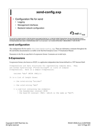 Copyright © 2007 Red Hat, Inc.
All rights reserved
RH401-RHEL5-en-2-20070508
Unit 13 Page 301
xend-config.sxp
• Configuration file for xend
• Logging
• Management interfaces
• Backend network configuration
13-5
For use only by a student enrolled in a Red Hat training course taught by Red Hat, Inc. or a Red Hat Certified Training Partner. No part of this publication may be
photocopied, duplicated, stored in a retrieval system, or otherwise reproduced without prior written consent of Red Hat, Inc. If you believe Red Hat training materials
are being improperly used, copied, or distributed please email <training@redhat.com> or phone toll-free (USA) +1 (866) 626 2994 or +1 (919) 754 3700.
xend configuration
The configuration file for xend is /etc/xen/xend-config.sxp. There are informative comments throughout the
file and further documentation is avialble in the Red Hat Enterprise Linux 5 Virtualization Manual.
Parameters in the file are specified in S-expression format. Comments are in shell style.
S-Expressions
S-expression format, also known as SEXP, is a application independent data format defined in a 1997 Internet-Draft:
S-expressions are data structures for representing complex data. They
are either byte-strings ("octet-strings") or lists of simpler
S-expressions. Here is a sample S-expression:
(snicker "abc" (#03# |YWJj|))
It is a list of length three:
-- the octet-string "snicker"
-- the octet-string "abc"
-- a sub-list containing two elements:
- the hexadecimal constant #03#
- the base-64 constant |YWJj| (which is the same as "abc")
 