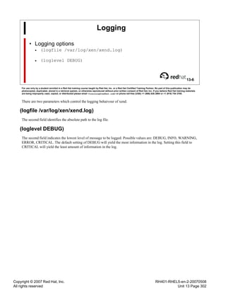 Copyright © 2007 Red Hat, Inc.
All rights reserved
RH401-RHEL5-en-2-20070508
Unit 13 Page 302
Logging
• Logging options
• (logfile /var/log/xen/xend.log)
• (loglevel DEBUG)
13-6
For use only by a student enrolled in a Red Hat training course taught by Red Hat, Inc. or a Red Hat Certified Training Partner. No part of this publication may be
photocopied, duplicated, stored in a retrieval system, or otherwise reproduced without prior written consent of Red Hat, Inc. If you believe Red Hat training materials
are being improperly used, copied, or distributed please email <training@redhat.com> or phone toll-free (USA) +1 (866) 626 2994 or +1 (919) 754 3700.
There are two parameters which control the logging behaivour of xend.
(logfile /var/log/xen/xend.log)
The second field identifies the absolute path to the log file.
(loglevel DEBUG)
The second field indicates the lowest level of message to be logged. Possible values are: DEBUG, INFO, WARNING,
ERROR, CRITICAL. The default setting of DEBUG will yield the most information in the log. Setting this field to
CRITICAL will yield the least amount of information in the log.
 