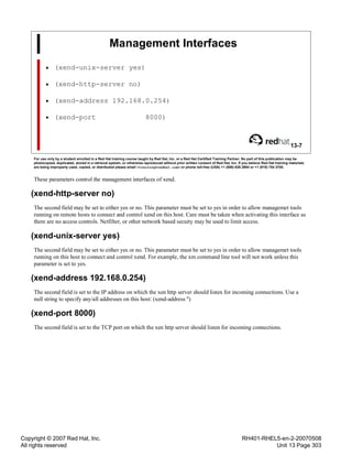 Copyright © 2007 Red Hat, Inc.
All rights reserved
RH401-RHEL5-en-2-20070508
Unit 13 Page 303
Management Interfaces
• (xend-unix-server yes)
• (xend-http-server no)
• (xend-address 192.168.0.254)
• (xend-port 8000)
13-7
For use only by a student enrolled in a Red Hat training course taught by Red Hat, Inc. or a Red Hat Certified Training Partner. No part of this publication may be
photocopied, duplicated, stored in a retrieval system, or otherwise reproduced without prior written consent of Red Hat, Inc. If you believe Red Hat training materials
are being improperly used, copied, or distributed please email <training@redhat.com> or phone toll-free (USA) +1 (866) 626 2994 or +1 (919) 754 3700.
These parameters control the management interfaces of xend.
(xend-http-server no)
The second field may be set to either yes or no. This parameter must be set to yes in order to allow managemet tools
running on remote hosts to connect and control xend on this host. Care must be taken when activating this interface as
there are no access controls. Netfilter, or other network based secuity may be used to limit access.
(xend-unix-server yes)
The second field may be set to either yes or no. This parameter must be set to yes in order to allow managemet tools
running on this host to connect and control xend. For example, the xm command line tool will not work unless this
parameter is set to yes.
(xend-address 192.168.0.254)
The second field is set to the IP address on which the xen http server should listen for incoming connections. Use a
null string to specify any/all addresses on this host: (xend-address '')
(xend-port 8000)
The second field is set to the TCP port on which the xen http server should listen for incoming connections.
 