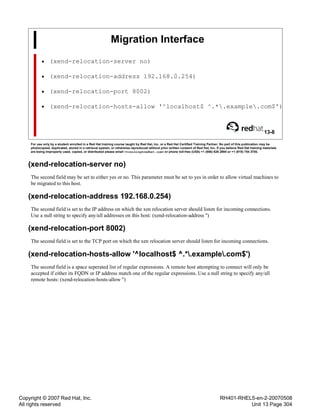 Copyright © 2007 Red Hat, Inc.
All rights reserved
RH401-RHEL5-en-2-20070508
Unit 13 Page 304
Migration Interface
• (xend-relocation-server no)
• (xend-relocation-address 192.168.0.254)
• (xend-relocation-port 8002)
• (xend-relocation-hosts-allow '^localhost$ ^.*.example.com$')
13-8
For use only by a student enrolled in a Red Hat training course taught by Red Hat, Inc. or a Red Hat Certified Training Partner. No part of this publication may be
photocopied, duplicated, stored in a retrieval system, or otherwise reproduced without prior written consent of Red Hat, Inc. If you believe Red Hat training materials
are being improperly used, copied, or distributed please email <training@redhat.com> or phone toll-free (USA) +1 (866) 626 2994 or +1 (919) 754 3700.
(xend-relocation-server no)
The second field may be set to either yes or no. This parameter must be set to yes in order to allow virtual machines to
be migrated to this host.
(xend-relocation-address 192.168.0.254)
The second field is set to the IP address on which the xen relocation server should listen for incoming connections.
Use a null string to specify any/all addresses on this host: (xend-relocation-address '')
(xend-relocation-port 8002)
The second field is set to the TCP port on which the xen relocation server should listen for incoming connections.
(xend-relocation-hosts-allow '^localhost$ ^.*.example.com$')
The second field is a space seperated list of regular expressions. A remote host attempting to connect will only be
accepted if either its FQDN or IP address match one of the regular expressions. Use a null string to specify any/all
remote hosts: (xend-relocation-hosts-allow '')
 