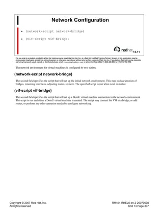 Copyright © 2007 Red Hat, Inc.
All rights reserved
RH401-RHEL5-en-2-20070508
Unit 13 Page 307
Network Configuration
• (network-script network-bridge)
• (vif-script vif-bridge)
13-11
For use only by a student enrolled in a Red Hat training course taught by Red Hat, Inc. or a Red Hat Certified Training Partner. No part of this publication may be
photocopied, duplicated, stored in a retrieval system, or otherwise reproduced without prior written consent of Red Hat, Inc. If you believe Red Hat training materials
are being improperly used, copied, or distributed please email <training@redhat.com> or phone toll-free (USA) +1 (866) 626 2994 or +1 (919) 754 3700.
The network environment for virtual machines is configured by two scripts.
(network-script network-bridge)
The second field specifies the script that will set up the initial network environment. This may include creation of
bridges, renaming interfaces, adjusting routes, or more. The specified script is run when xend is started.
(vif-script vif-bridge)
The second field specifies the script that will set up a DomU virtual machine connection to the network environment.
The script is run each time a DomU virtual machine is created. The script may connect the VM to a bridge, or add
routes, or perform any other operation needed to configure networking.
 