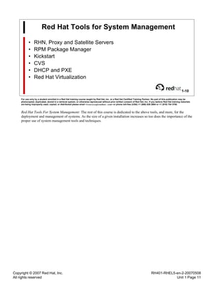 Copyright © 2007 Red Hat, Inc.
All rights reserved
RH401-RHEL5-en-2-20070508
Unit 1 Page 11
Red Hat Tools for System Management
• RHN, Proxy and Satellite Servers
• RPM Package Manager
• Kickstart
• CVS
• DHCP and PXE
• Red Hat Virtualization
1-10
For use only by a student enrolled in a Red Hat training course taught by Red Hat, Inc. or a Red Hat Certified Training Partner. No part of this publication may be
photocopied, duplicated, stored in a retrieval system, or otherwise reproduced without prior written consent of Red Hat, Inc. If you believe Red Hat training materials
are being improperly used, copied, or distributed please email <training@redhat.com> or phone toll-free (USA) +1 (866) 626 2994 or +1 (919) 754 3700.
Red Hat Tools For System Management: The rest of this course is dedicated to the above tools, and more, for the
deployment and management of systems. As the size of a given installation increases so too does the importance of the
proper use of system management tools and techniques.
 