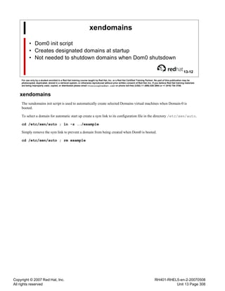 Copyright © 2007 Red Hat, Inc.
All rights reserved
RH401-RHEL5-en-2-20070508
Unit 13 Page 308
xendomains
• Dom0 init script
• Creates designated domains at startup
• Not needed to shutdown domains when Dom0 shutsdown
13-12
For use only by a student enrolled in a Red Hat training course taught by Red Hat, Inc. or a Red Hat Certified Training Partner. No part of this publication may be
photocopied, duplicated, stored in a retrieval system, or otherwise reproduced without prior written consent of Red Hat, Inc. If you believe Red Hat training materials
are being improperly used, copied, or distributed please email <training@redhat.com> or phone toll-free (USA) +1 (866) 626 2994 or +1 (919) 754 3700.
xendomains
The xendomains init script is used to automatically create selected Domains virtual machines when Domain-0 is
booted.
To select a domain for automatic start up create a sym link to its configuration file in the directory /etc/xen/auto.
cd /etc/xen/auto ; ln -s ../example
Simply remove the sym link to prevent a domain from being created when Dom0 is booted.
cd /etc/xen/auto ; rm example
 