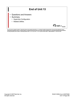 Copyright © 2007 Red Hat, Inc.
All rights reserved
RH401-RHEL5-en-2-20070508
Unit 13 Page 309
End of Unit 13
• Questions and Answers
• Summary
• Hypervisor Configuration
• Related Utilities
13-13
For use only by a student enrolled in a Red Hat training course taught by Red Hat, Inc. or a Red Hat Certified Training Partner. No part of this publication may be
photocopied, duplicated, stored in a retrieval system, or otherwise reproduced without prior written consent of Red Hat, Inc. If you believe Red Hat training materials
are being improperly used, copied, or distributed please email <training@redhat.com> or phone toll-free (USA) +1 (866) 626 2994 or +1 (919) 754 3700.
 