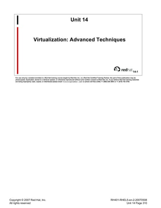 Copyright © 2007 Red Hat, Inc.
All rights reserved
RH401-RHEL5-en-2-20070508
Unit 14 Page 310
Unit 14
Virtualization: Advanced Techniques
14-1
For use only by a student enrolled in a Red Hat training course taught by Red Hat, Inc. or a Red Hat Certified Training Partner. No part of this publication may be
photocopied, duplicated, stored in a retrieval system, or otherwise reproduced without prior written consent of Red Hat, Inc. If you believe Red Hat training materials
are being improperly used, copied, or distributed please email <training@redhat.com> or phone toll-free (USA) +1 (866) 626 2994 or +1 (919) 754 3700.
 