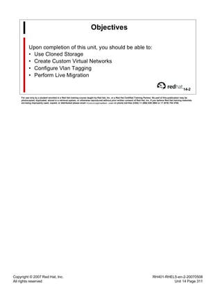 Copyright © 2007 Red Hat, Inc.
All rights reserved
RH401-RHEL5-en-2-20070508
Unit 14 Page 311
Objectives
Upon completion of this unit, you should be able to:
• Use Cloned Storage
• Create Custom Virtual Networks
• Configure Vlan Tagging
• Perform Live Migration
14-2
For use only by a student enrolled in a Red Hat training course taught by Red Hat, Inc. or a Red Hat Certified Training Partner. No part of this publication may be
photocopied, duplicated, stored in a retrieval system, or otherwise reproduced without prior written consent of Red Hat, Inc. If you believe Red Hat training materials
are being improperly used, copied, or distributed please email <training@redhat.com> or phone toll-free (USA) +1 (866) 626 2994 or +1 (919) 754 3700.
 