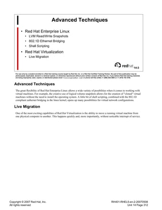 Copyright © 2007 Red Hat, Inc.
All rights reserved
RH401-RHEL5-en-2-20070508
Unit 14 Page 312
Advanced Techniques
• Red Hat Enterprise Linux
• LVM Read/Write Snapshots
• 802.1D Ethernet Bridging
• Shell Scripting
• Red Hat Virtualization
• Live Migration
14-3
For use only by a student enrolled in a Red Hat training course taught by Red Hat, Inc. or a Red Hat Certified Training Partner. No part of this publication may be
photocopied, duplicated, stored in a retrieval system, or otherwise reproduced without prior written consent of Red Hat, Inc. If you believe Red Hat training materials
are being improperly used, copied, or distributed please email <training@redhat.com> or phone toll-free (USA) +1 (866) 626 2994 or +1 (919) 754 3700.
Advanced Techniques
The great flexibility of Red Hat Enterprise Linux allows a wide variety of possbilities when it comes to working with
virtual machines. For example, the creative use of logical volume snapshots allows for the creation of "cloned" virtual
machines without the need to install the operating system. A little bit of shell scripting, combined with the 802.1D
compliant eathernet bridging in the linux kernel, opens up many possibilities for virtual network configurations.
Live Migration
One of the most exciting capabilties of Red Hat Virtualization is the ability to move a running virtual machine from
one physical computer to another. This happens quickly and, more importantly, without noticable interrupt of service.
 