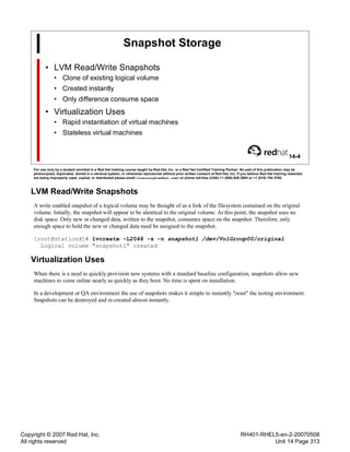 Copyright © 2007 Red Hat, Inc.
All rights reserved
RH401-RHEL5-en-2-20070508
Unit 14 Page 313
Snapshot Storage
• LVM Read/Write Snapshots
• Clone of existing logical volume
• Created instantly
• Only difference consume space
• Virtualization Uses
• Rapid instantiation of virtual machines
• Stateless virtual machines
14-4
For use only by a student enrolled in a Red Hat training course taught by Red Hat, Inc. or a Red Hat Certified Training Partner. No part of this publication may be
photocopied, duplicated, stored in a retrieval system, or otherwise reproduced without prior written consent of Red Hat, Inc. If you believe Red Hat training materials
are being improperly used, copied, or distributed please email <training@redhat.com> or phone toll-free (USA) +1 (866) 626 2994 or +1 (919) 754 3700.
LVM Read/Write Snapshots
A write enabled snapshot of a logical volume may be thought of as a fork of the filesystem contained on the original
volume. Intially, the snapshot will appear to be identical to the original volume. At this point, the snapshot uses no
disk space. Only new or changed data, written to the snapshot, consumes space on the snapshot. Therefore, only
enough space to hold the new or changed data need be assigned to the snapshot.
[root@stationX]# lvcreate -L2048 -s -n snapshot1 /dev/VolGroup00/original
Logical volume "snapshot1" created
Virtualization Uses
When there is a need to quickly provision new systems with a standard baseline configuration, snapshots allow new
machines to come online nearly as quickly as they boot. No time is spent on installation.
In a development or QA environment the use of snapshots makes it simple to instantly "reset" the testing environment.
Snapshots can be destroyed and re-created almost instantly.
 