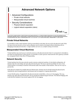 Copyright © 2007 Red Hat, Inc.
All rights reserved
RH401-RHEL5-en-2-20070508
Unit 14 Page 315
Advanced Network Options
• Advanced Configurations
• Private virtual networks
• Masqueraded virtual machines
• Security Considerations
• Physical network separation
• Logical network separation (vlans)
14-6
For use only by a student enrolled in a Red Hat training course taught by Red Hat, Inc. or a Red Hat Certified Training Partner. No part of this publication may be
photocopied, duplicated, stored in a retrieval system, or otherwise reproduced without prior written consent of Red Hat, Inc. If you believe Red Hat training materials
are being improperly used, copied, or distributed please email <training@redhat.com> or phone toll-free (USA) +1 (866) 626 2994 or +1 (919) 754 3700.
Private Virtual Networks
It is possible to create virtual machines which are networked to each other, but not at all to the physical world. With
this type of private network, services such as dhcp/pxe may be tested or developed without interacting with (or
damaging) actual physical networks. A single machine can serve as a complex testing environment.
Masqueraded Virtual Machines
Virtual machines may need access to network resources on the physical network when it is not practical or desirable to
give them an actual presense on that network. It is possible to create a private virtual network with a gateway on Dom0
(or a designated DomU) that offers IP Masquerading.
Network Security
Virtual machines have the same network security concerns as physical machines. In the default configuration, all
domains share the same bridge and same physical network port. This leaves open the possibility for users of one
virtual machine to eavesdrop or interfere with network traffic from another virtual machine. There are two ways to
prevent this.
If the physical computer has multiple physical ethernet ports, domains may be divided among the physical ports.
Alternatively, given enough hardware, each domain may be assigned to a seperate physical port.
A more flexible option, if supported by the physical network switch fabric, is the use of vlan tagging. This way,
domains may share physical network ports, but are divided into different logical networks. The ethernet bridging code
in the Red Hat Enterprise Linux kernel supports 802.1Q vlan tagging.
 